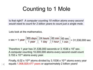 Counting to 1 Mole
Is that right? A computer counting 10 million atoms every second
would need to count for 2 billion years to count just a single mole.
Lets look at the mathematics.
Therefore 1 year has 31,536,000 seconds or 3.1536 x 107 sec.
A computer counting 10,000,000 atoms every second could count
3.153 x 1014 atoms every year.
Finally, 6.02 x 1023 atoms divided by 3.1536 x 1014 atoms every year
equals 1,908,929,477 years or approximately 2 billion years!
x sec = 1 year
365 days
1 year 1 day
24 hours 60 min
1 hour
60 sec
1 min
= 31,536,000 sec
 