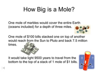 How Big is a Mole?
One mole of marbles would cover the entire Earth
(oceans included) for a depth of three miles.
One mole of $100 bills stacked one on top of another
would reach from the Sun to Pluto and back 7.5 million
times.
It would take light 9500 years to travel from the
bottom to the top of a stack of 1 mole of $1 bills.
 