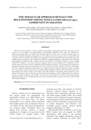 BIOTROPIA Vol. 29 No. 3, 2022: 213 - 224 DOI: 10.11598/btb.2022.29.3.1583
213
THE MOLECULAR APPROACH REVEALS THE
RELATIONSHIP AMONG VENUS CLAMS (Meretrix spp.)
COMMUNITY IN MALAYSIA
MOHD HANAFI IDRIS1, ABU HENA MUSTAFA KAMAL1, HADI HAMLI2*,
AMY HALIMAH RAJAEE2,3 AND ABDULLA-AL-ASIF2
1
Faculty of Fisheries and Food Science, Universiti Malaysia Terengganu, 21300 Kuala Nerus, Terengganu, Malaysia
2
Department of Animal Science and Fishery, Faculty of Agricultural and Forestry Sciences, Universiti Putra Malaysia,
Bintulu Sarawak Campus, Bintulu, Sarawak, Malaysia
3
Institut Ekosains Borneo, Universiti Putra Malaysia, Bintulu Sarawak Campus, Bintulu, Sarawak, Malaysia
Received 12 April 2021/Accepted 2 June 2022
ABSTRACT
Molecular study is important to detect variations and similarities among species from the same genus, in case
if they do not encompass any morphological or physiological differences. The study was conducted to
differentiate among species of Meretrix spp. (Meretrix lyrata, M. meretrix, and M. lusoria) obtained from two
locations in Malaysia through the phylogenetic tree. The adductor muscle tissues were used to extract DNA and
to perform other procedures; the samples were subjected to analyses using PCR and gel electrophoresis. The
multiple sequence comparison was conducted by MUSCLE and the phylogenetic relationships were established
using Maximum Likelihood (ML) statistical methods with MEGA 6.0 statistical software. M. lyrata samples
showed 99% similarity to the three accessions sequence, where M. lyrata indicated 87% similarities, and M.
meretrix showed not more than 89% similarities from the deposited sequence. The nucleotide base composition
sequences consisted of the mean of Thiamine (T) 37.9%, Cytosine (C) 15.4%, Adenine (A) 27.4%, and Guanine
(G) 19.4%. Maximum Likelihood (ML) analysis was conducted using the Tamura 3-parameter model to establish
five major clades on Meretrix spp. and two out-groups clades significantly different from the Meretrix spp. These
major clades were closely related to each other at the 50% evidence of bootstrap, which grouped as genus
Meretrix. The present study on Meretrix spp. from the Sarawak locality was able to differentiate COI sequences
between M. lyrata, M. meretrix, and M. lusoria. M. lusoria was close related to M. meretrix with strong bootstrap
supporting evidence at 96% scoring. Moreover, M. lyrata was inferred as the ancestor to M. meretrix, and M. lusoria
from Sarawak, Malaysia.
Keywords: bivalve, BLAST, Borneo, mtDNA, PCR, phylogenetic analysis
INTRODUCTION
Genetic variation can be characterized into
two groups which are intraspecific and
interspecific (Arruda et al. 2009; Ehlers et al.
2016; Layton et al. 2016; Thia et al. 2016).
Intraspecific is the variation within individuals
from similar species such as subspecies (Stevens
et al. 2010). On the other hand, interspecific is
the variation within individuals above the
species level. Genetic variation of natural
populations is thought to be governed by the
mutual effects of irregular genetic drift,
restricted gene flow, and variance of selection
pressures. Intense natural selection is an
important factor influencing variation among,
and within groups (Endler 1986). The natural
selection can be stabilized the species characters
such that genetic variation within the population
might be reduced. Disruptive selection may lead
to genetic divergence, and therefore, may
eventually increase genetic variation among
population (Backeljau et al. 2001).
Mitochondrial DNA (mtDNA) is one of the
DNA markers that are popular for DNA
identification. This marker is the maternal
inheritance that supplies information absent in
nuclear markers (Okumuú & Çiftci 2003).
*Corresponding author, email: hadihamli@upm.edu.my
 