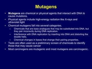 Mutagens
• Mutagens are chemical or physical agents that interact with DNA to
cause mutations.
• Physical agents include high-energy radiation like X-rays and
ultraviolet light
• Chemical mutagens fall into several categories.
– Chemicals that are base analogues that may be substituted into DNA, but
they pair incorrectly during DNA replication.
– Interference with DNA replication by inserting into DNA and distorting the
double helix.
– Chemical changes in bases that change their pairing properties.
• Tests are often used as a preliminary screen of chemicals to identify
those that may cause cancer
• Most carcinogens are mutagenic and most mutagens are carcinogenic.
 