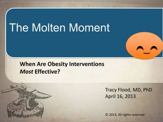 The
Molten
Moment
The Moment Where Obesity
Interventions Have
The Greatest Impact
Tracy Flood, MD, PhD
© 2013, All rights reserved
 