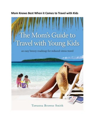 Mom Knows Best When it Comes to Travel with Kids<br />Finally, A System to Help Reduce Your Family Travel Stress. . .<br />Are you determined to take your children anywhere?<br />Traveling with kids under the age of 5?<br />Feeling too unorganized and overwhelmed to take a family trip just yet?<br />Kids driving you crazy on the road?<br />Are you always forgetting something when you travel with your kids?<br />Are you doing it all by yourself?<br />                                      Well, you don't have to!<br />I AM HERE TO HELP YOU.<br />leftcenterDear Sister Mom-Traveling-with-Kids,I feel your pain! I understand your situation. I have been there and, at times, I STILL am there! I created this ebook as a guide and answer to the “How do I Sanely Travel with Young Kids?” question. Don’t put your travel plans on the back burner. Who has time to wait until the kids get a little older or go off to college? Enjoy your travel life now and bring your precious ones along with you!Hi, I’m Tawanna Browne Smith and I’ve been packing my bags since I was 13. I am a mother of two young boys and a loving wife. I studied all things international in college and journeyed after many of them. I’ve moved Coast to Coast 4 times in my life and lived overseas twice. I love to travel. And now, I love my kids. My most challenging and rewarding tasks after having children was figuring out to harmonize the love of travel with motherhood.If you’re anything like me, when you think of traveling with your kids, relaxation isn’t the first thing that necessarily comes to mind. The hustle and bustle of getting your family prepared for travel is usually what we think of first. The resulting impulse from those initial thoughts is STRESS. This is the polar opposite to what vacationing is all about: RELAXATION!<br />I am here to tell you that...<br />Your success in traveling with young kids is totally dependent on Organization, Practice and Patience! You also have to develop your system. <br />The Mom's Guide to Travel with Young Kids is a how-to book, empowering parents to explore the world with their children.<br />It provides useful tools and tips for planning family trips, getting organized, and reducing travel stress.In it you will find great ideas for preparing for your next family trip:<br />Learn the secrets of staying organized<br />Find 67 tips to free yourself from travel stress<br />See how to travel on a plane by yourself with your young kids<br />And more<br />Just think! You’ll never have to suffer through the pain and hassle of trying to get yourself motivated to travel with your young kids. Now you’ll have a proven guide that shows you how to do it step by step. If I can do it, so can you. Order your copy of The Mom's Guide to Travel with Young Kids: an easy breezy roadmap for reduced-stress travel. Right Here! Right Now! For only $9.95!<br />Get Your Copy Now!Don't worry! Your information is totally secure and will never be traded, given or sold!I promise!CLICK HERE TO ORDER <br />Once you've read this book you'll be as cool as a cucumber when you arrive to your destination.<br />Go back to when you were a small child. Remember the excitement of family road trips or plane flights? Re-create that feeling for your own kids.Half the fun of traveling is getting to where you want to go! Let me help you. Pick up your copy of the e-book, pack up the kids and let's go!Happy Travels!Tawanna<br />THE MOM'S GUIDE TO TRAVEL WITH YOUNG KIDS<br />Only $9.95<br />Don't delay any longer. You could be losing valuable travel time even as you read this!<br />If you need any help, please contact us at: worldtravelmom@momsguidetotravel.com<br />ClickBank is a registered trademark of Keynetics Inc., a Delaware corporation. www.momandkidstravel.com is not affiliated with Keynetics Inc. in any way, nor does Keynetics Inc. sponsor or approve any www.momandkidstravel.com product. Keynetics Inc. expresses no opinion as to the correctness of any of the statements made by www.momandkidstravel.com in the materials on this Web page.<br />©2010 http://www.momsguidetotravel.com<br />