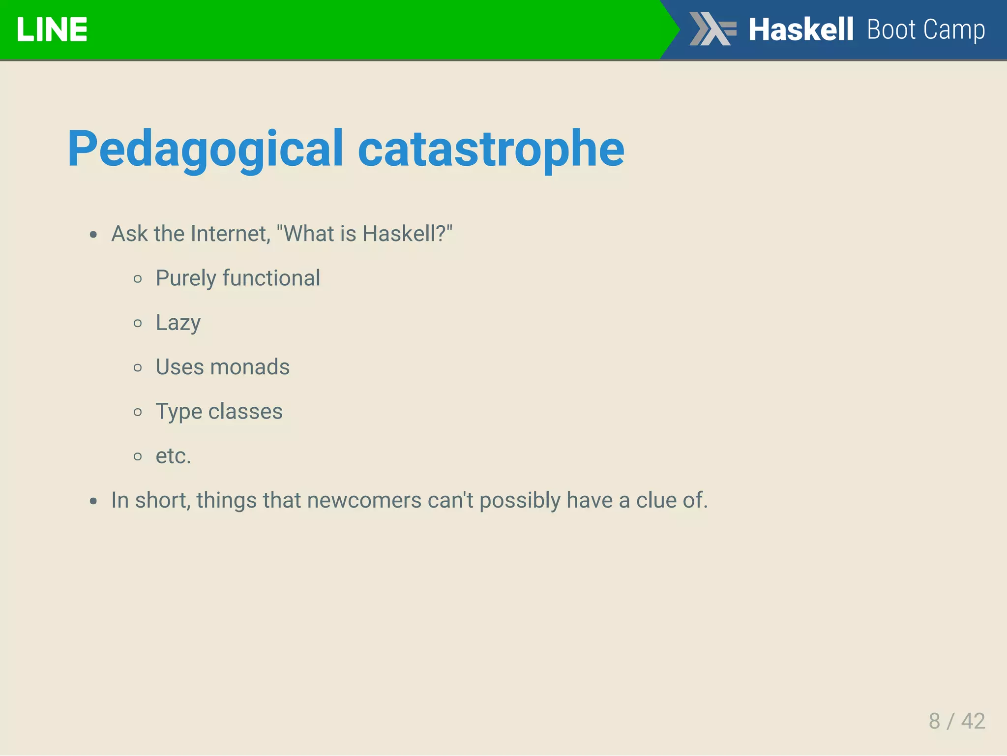 Pedagogical catastrophe
Ask the Internet, "What is Haskell?"
Purely functional
Lazy
Uses monads
Type classes
etc.
In short, things that newcomers can't possibly have a clue of.
8 / 42
 