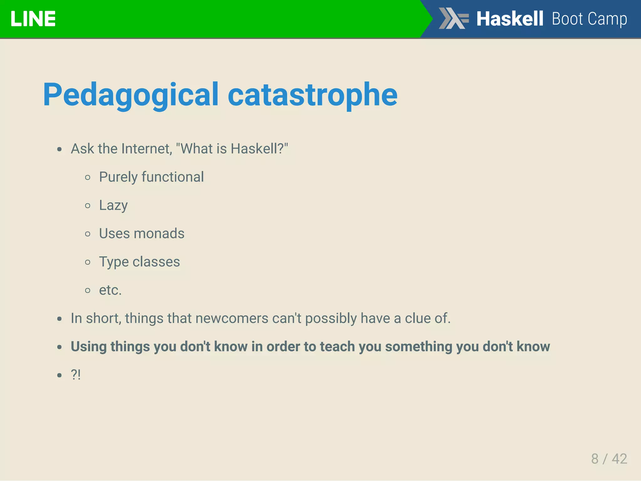 Pedagogical catastrophe
Ask the Internet, "What is Haskell?"
Purely functional
Lazy
Uses monads
Type classes
etc.
In short, things that newcomers can't possibly have a clue of.
Using things you don't know in order to teach you something you don't know
?!
8 / 42
 
