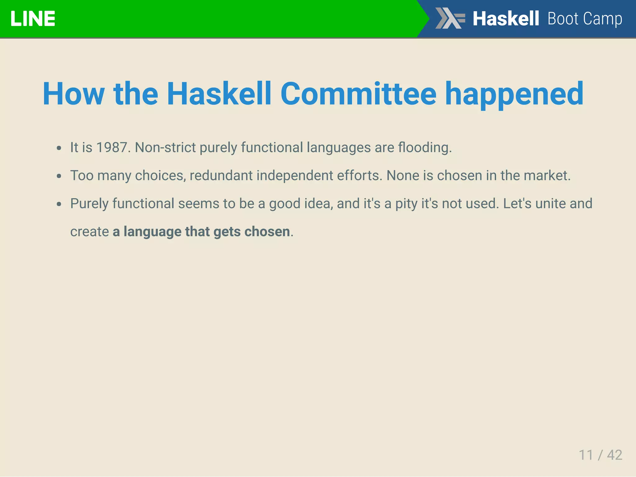 How the Haskell Committee happened
It is 1987. Non-strict purely functional languages are ﬂooding.
Too many choices, redundant independent efforts. None is chosen in the market.
Purely functional seems to be a good idea, and it's a pity it's not used. Let's unite and
create a language that gets chosen.
11 / 42
 