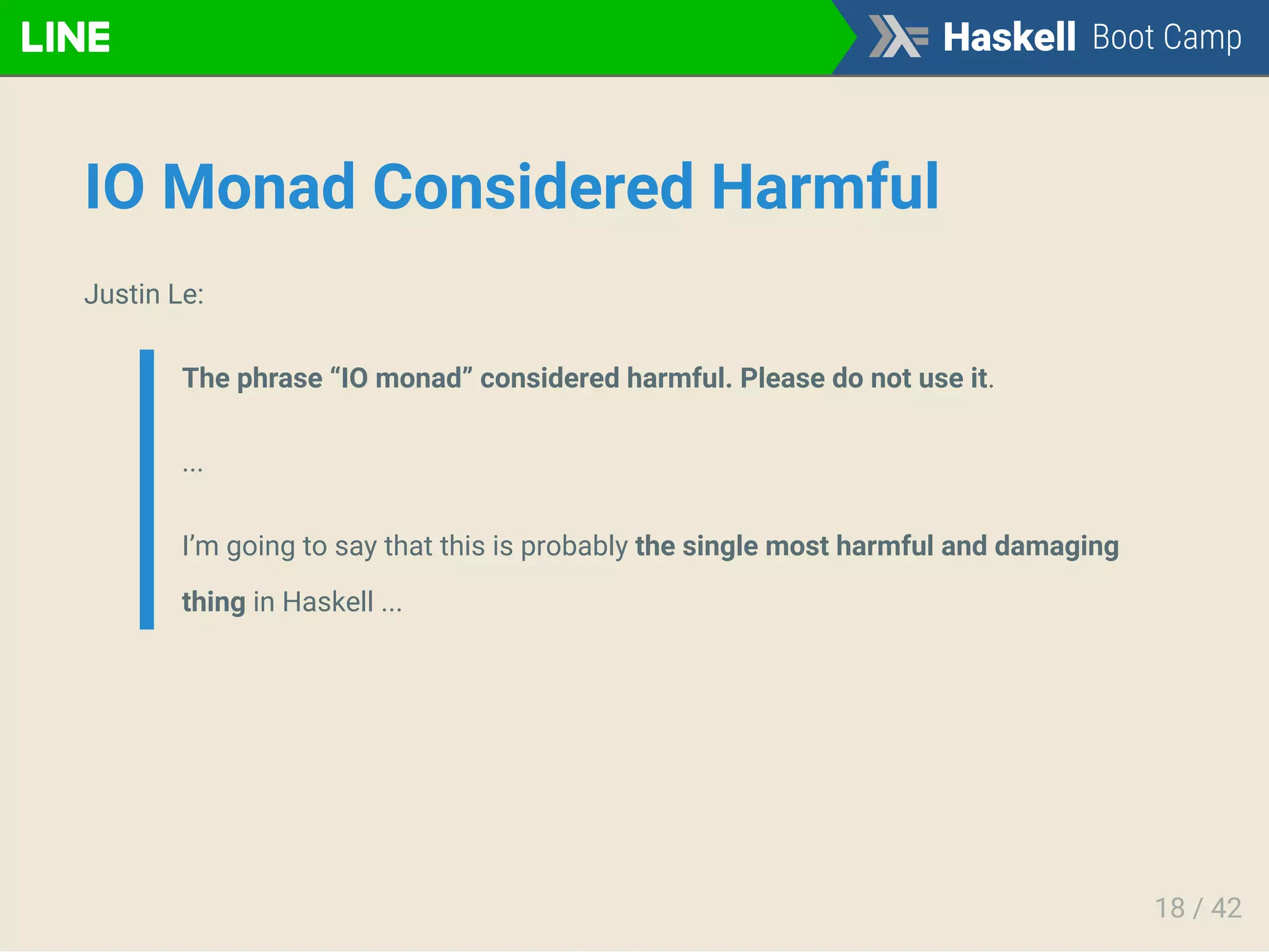 IO Monad Considered Harmful
Justin Le:
The phrase “IO monad” considered harmful. Please do not use it.
...
I’m going to say that this is probably the single most harmful and damaging
thing in Haskell ...
18 / 42
 