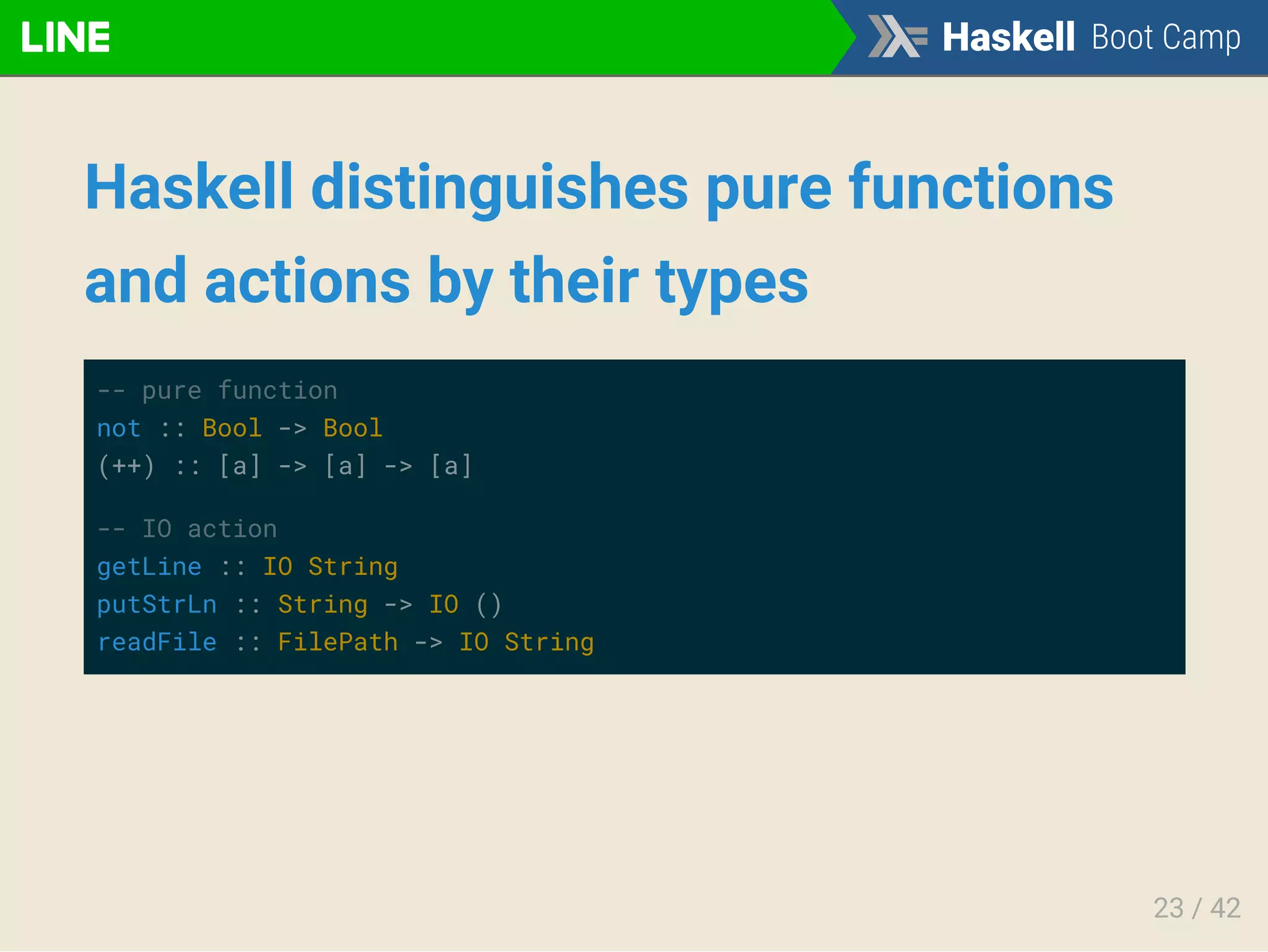 Haskell distinguishes pure functions
and actions by their types
-- pure function
not :: Bool -> Bool
(++) :: [a] -> [a] -> [a]
-- IO action
getLine :: IO String
putStrLn :: String -> IO ()
readFile :: FilePath -> IO String
23 / 42
 