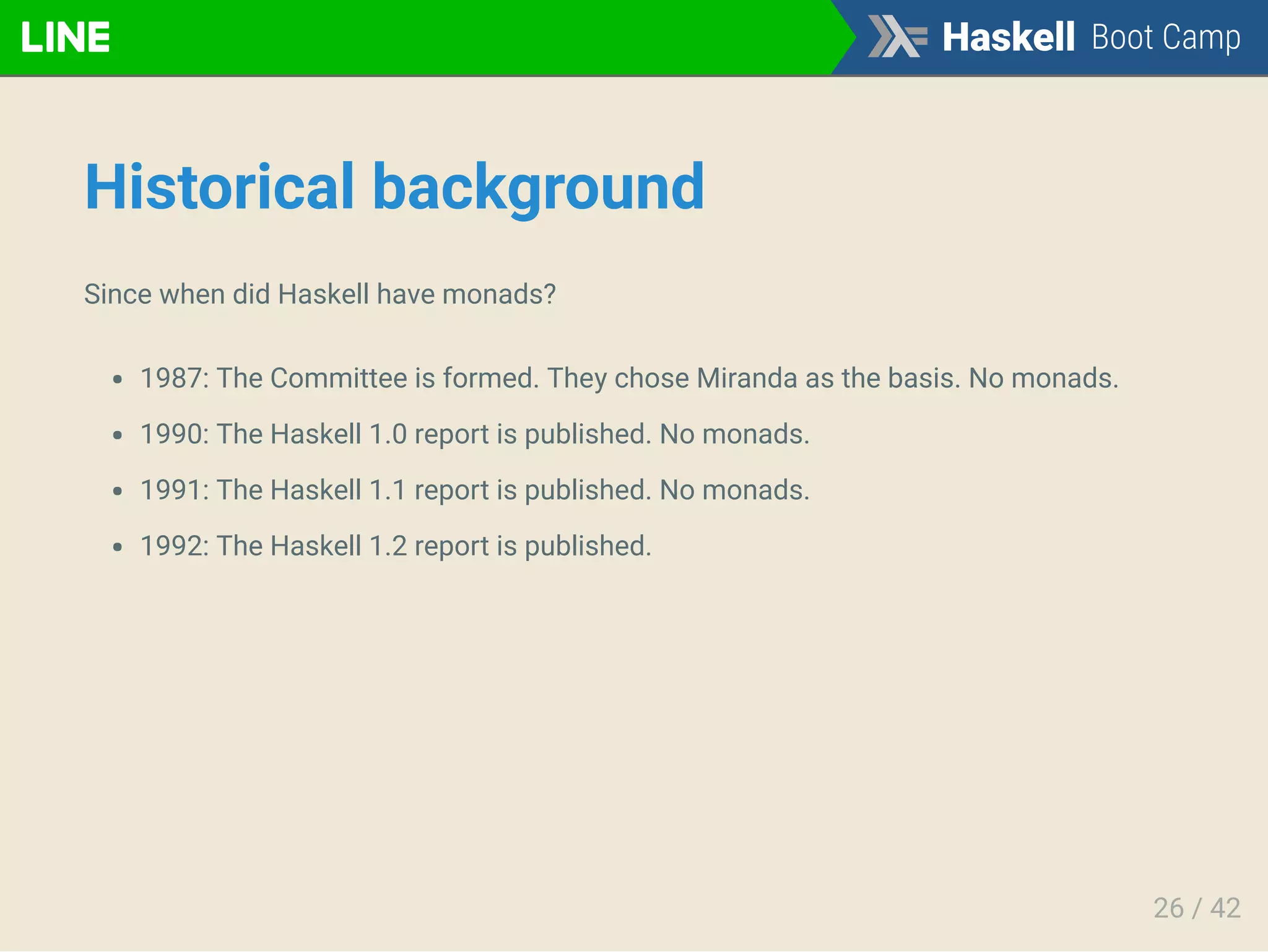 Historical background
Since when did Haskell have monads?
1987: The Committee is formed. They chose Miranda as the basis. No monads.
1990: The Haskell 1.0 report is published. No monads.
1991: The Haskell 1.1 report is published. No monads.
1992: The Haskell 1.2 report is published.
26 / 42
 