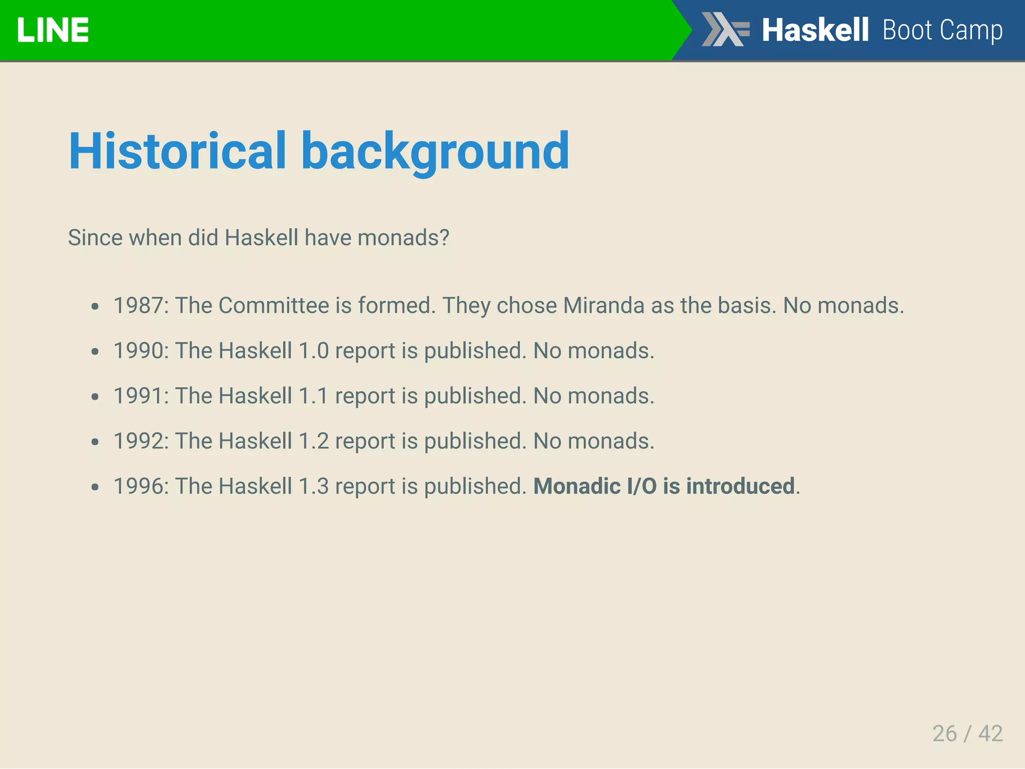 Historical background
Since when did Haskell have monads?
1987: The Committee is formed. They chose Miranda as the basis. No monads.
1990: The Haskell 1.0 report is published. No monads.
1991: The Haskell 1.1 report is published. No monads.
1992: The Haskell 1.2 report is published. No monads.
1996: The Haskell 1.3 report is published. Monadic I/O is introduced.
26 / 42
 
