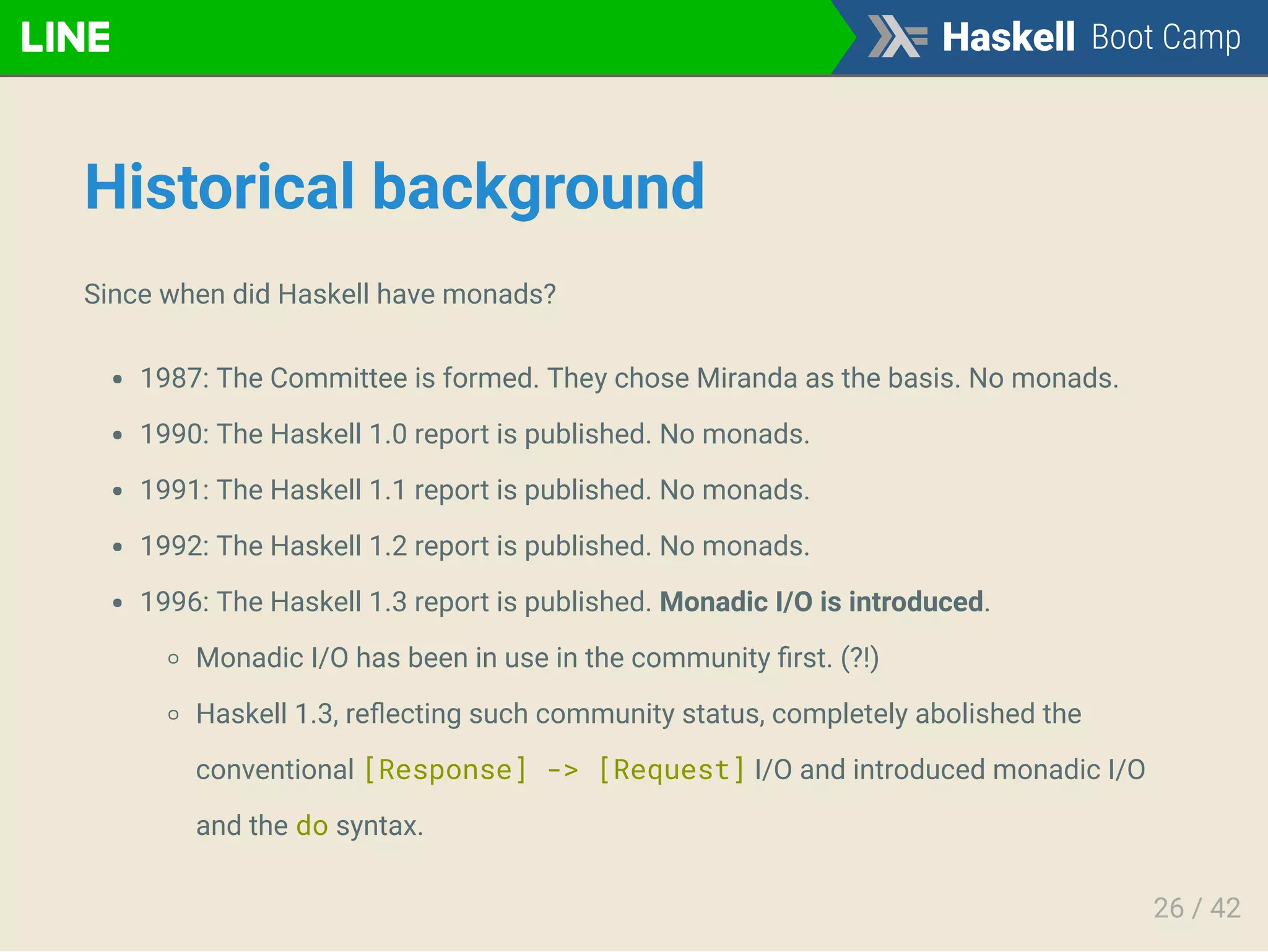 Historical background
Since when did Haskell have monads?
1987: The Committee is formed. They chose Miranda as the basis. No monads.
1990: The Haskell 1.0 report is published. No monads.
1991: The Haskell 1.1 report is published. No monads.
1992: The Haskell 1.2 report is published. No monads.
1996: The Haskell 1.3 report is published. Monadic I/O is introduced.
Monadic I/O has been in use in the community ﬁrst. (?!)
Haskell 1.3, reﬂecting such community status, completely abolished the
conventional [Response] -> [Request] I/O and introduced monadic I/O
and the do syntax.
26 / 42
 