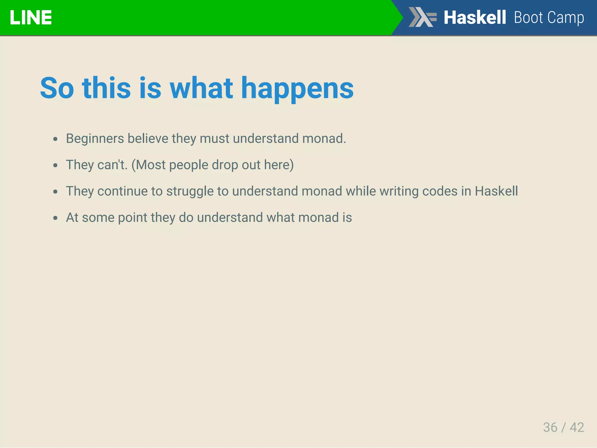 So this is what happens
Beginners believe they must understand monad.
They can't. (Most people drop out here)
They continue to struggle to understand monad while writing codes in Haskell
At some point they do understand what monad is
36 / 42
 