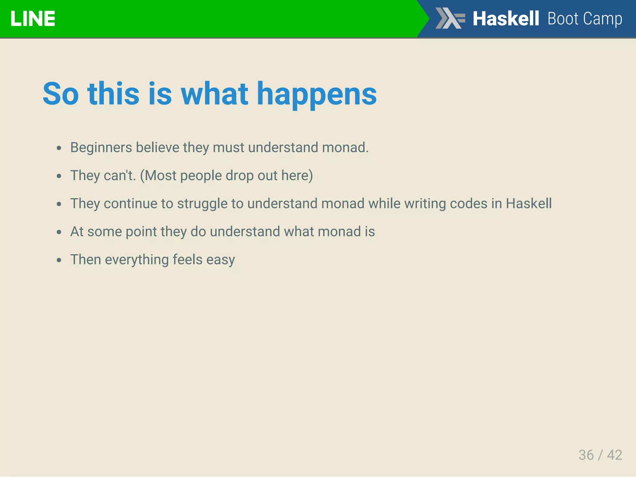 So this is what happens
Beginners believe they must understand monad.
They can't. (Most people drop out here)
They continue to struggle to understand monad while writing codes in Haskell
At some point they do understand what monad is
Then everything feels easy
36 / 42
 