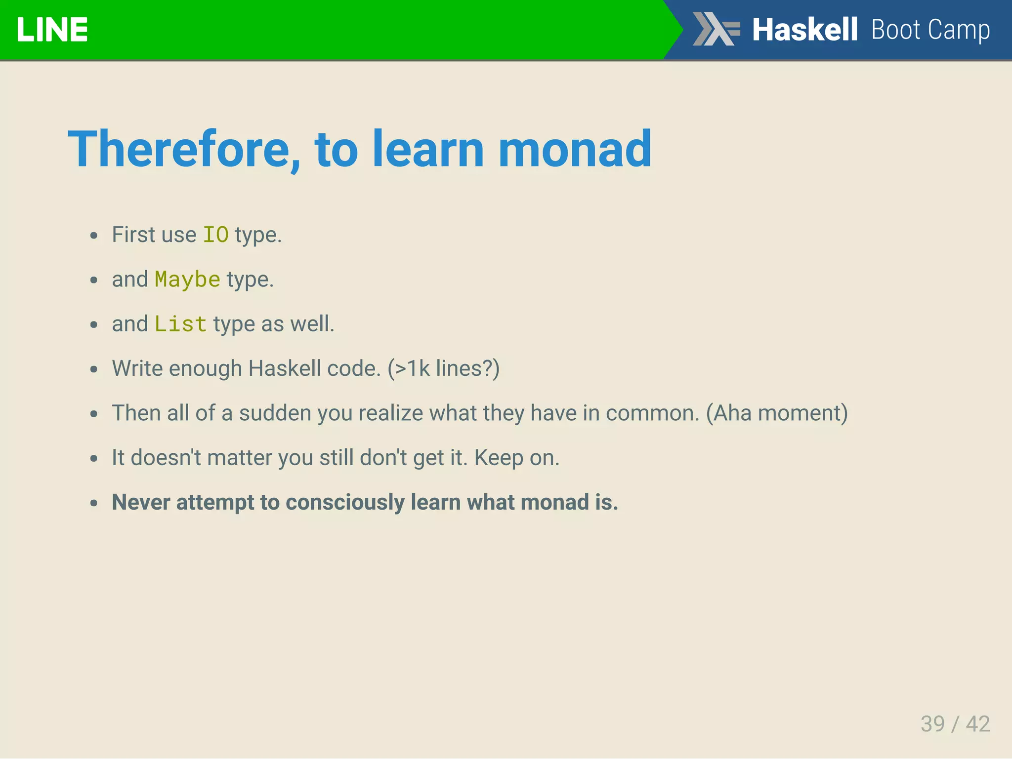 Therefore, to learn monad
First use IO type.
and Maybe type.
and List type as well.
Write enough Haskell code. (>1k lines?)
Then all of a sudden you realize what they have in common. (Aha moment)
It doesn't matter you still don't get it. Keep on.
Never attempt to consciously learn what monad is.
39 / 42
 