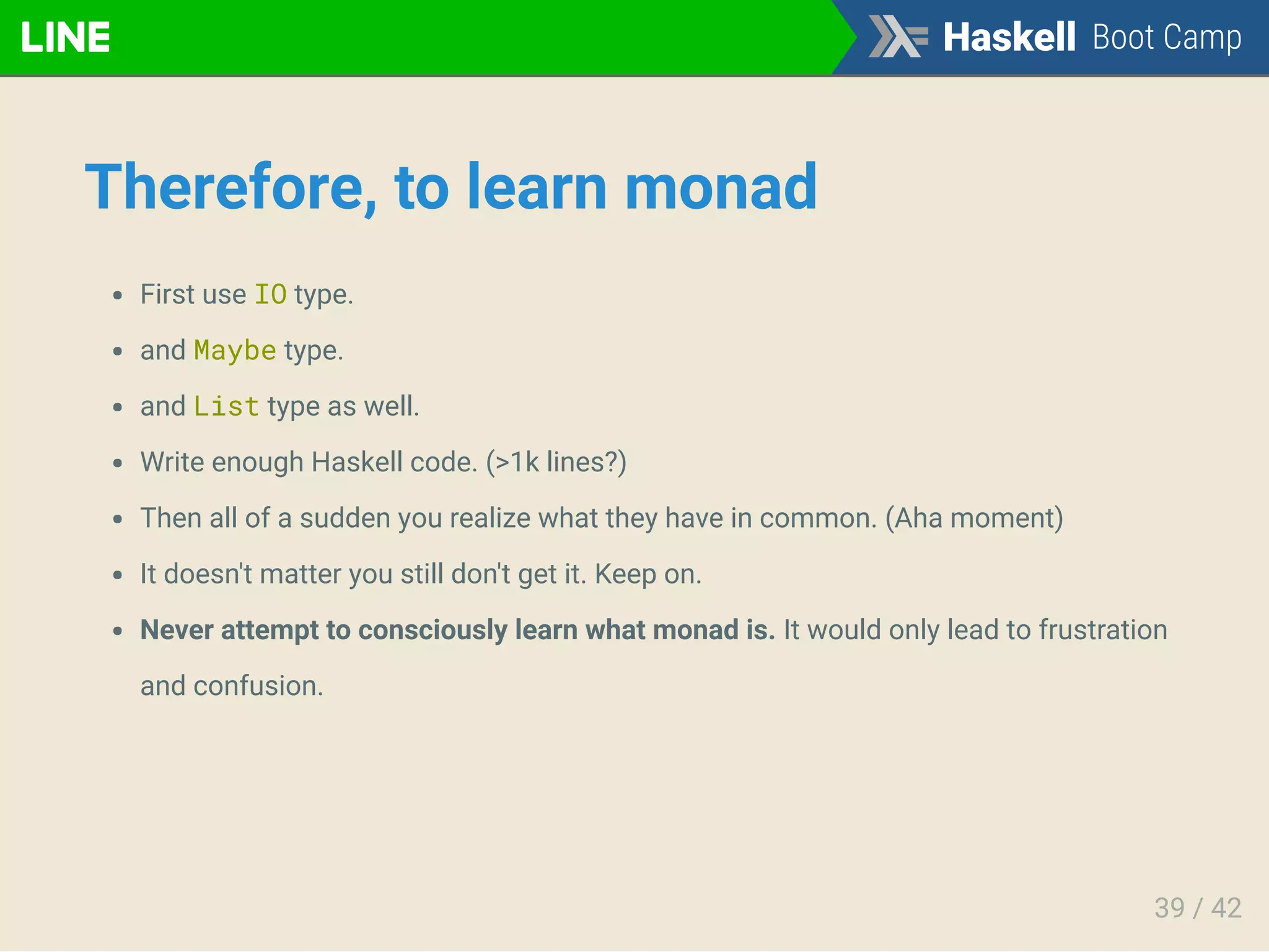 Therefore, to learn monad
First use IO type.
and Maybe type.
and List type as well.
Write enough Haskell code. (>1k lines?)
Then all of a sudden you realize what they have in common. (Aha moment)
It doesn't matter you still don't get it. Keep on.
Never attempt to consciously learn what monad is. It would only lead to frustration
and confusion.
39 / 42
 