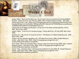 Works Cited Atalay, Bulent. "Math and the Mona Lisa: The Art and Science of Leonardo da Vinci(book)(Book Review)."  American Artist. 68. 744 (July 2004): 75(1). Student Resource Center - Gold. Gale. Colony High School. 7 Dec. 2009 <http://find.galegroup.com/srcx/infomark.do?&contentSet=IAC-Documents&type=retrieve&tabID=T003&prodId=SRC-1&docId=A117524825&source=gale&srcprod=SRCG&userGroupName=onta38245&version=1.0>.  "25 Secrets of the Mona Lisa Revealed."  25 Secrets of the Mona Lisa Revealed  N.p., 19 Oct. 2007. Web. 8 Dec. 2009.  Lamark, Wally . "A Portrait for Vincenzo Perugia."  History Bluff  N.p., 20 July 2009. Web. 8 Dec. 2009.  Krystek, Lee . "The Secret of Leonardo da Vinci."  The Museum of UnNatural Mystery  N.p., 2005. Web. 8 Dec. 2009.  "Expert: Da Vinci painted nude Mona Lisa."  UPI NewsTrack  16 Nov. 2009.  Student Resource Center - Gold . Web. 8 Dec. 2009. <http://find.galegroup.com/gps/start.do?prodId=IPS&userGroupName=onta38245>. Audi, Nadim. "Mona Lisa Attacked With a Teacup."  New York Times  13 Aug. 2009: C2(L).  Student Resource Center - Gold . Web. 8 Dec. 2009. <http://find.galegroup.com/gps/start.do?prodId=IPS&userGroupName=onta38245>.  Hartle, Terry. "Vanished Smile."  Christian Science Monitor  12 June 2009: 25.  Student Resource Center - Gold . Web. 8 Dec. 2009. <http://find.galegroup.com/gps/start.do?prodId=IPS&userGroupName=onta38245>.  