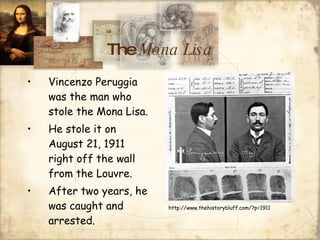 The  Mona Lisa Vincenzo Peruggia was the man who stole the Mona Lisa. He stole it on August 21, 1911 right off the wall from the Louvre. After two years, he was caught and arrested. http://www.thehistorybluff.com/?p=1911 