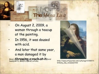 The  Mona Lisa On August 2, 2009, a woman through a teacup at the painting. In 1956, it was doused with acid. And later that same year, a man damaged it by throwing a rock at it. Mona Lisa Attacked With a Teacup.(The Arts/Cultural Desk)(ARTS, BRIEFLY)(Brief article).  http://www.artsjournal.com/culturegrrl/2007/10/mona_lisa_revealed.html 