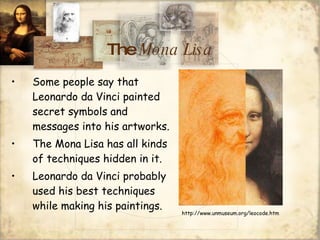 The  Mona Lisa Some people say that Leonardo da Vinci painted secret symbols and messages into his artworks. The Mona Lisa has all kinds of techniques hidden in it. Leonardo da Vinci probably used his best techniques while making his paintings. http://www.unmuseum.org/leocode.htm 