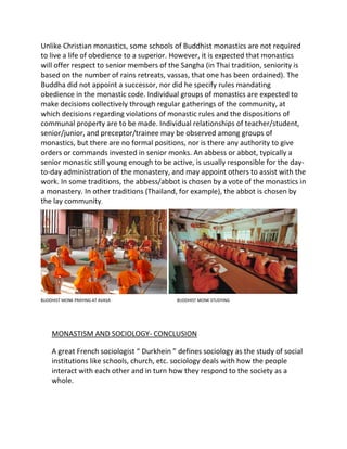 Unlike Christian monastics, some schools of Buddhist monastics are not required
to live a life of obedience to a superior. However, it is expected that monastics
will offer respect to senior members of the Sangha (in Thai tradition, seniority is
based on the number of rains retreats, vassas, that one has been ordained). The
Buddha did not appoint a successor, nor did he specify rules mandating
obedience in the monastic code. Individual groups of monastics are expected to
make decisions collectively through regular gatherings of the community, at
which decisions regarding violations of monastic rules and the dispositions of
communal property are to be made. Individual relationships of teacher/student,
senior/junior, and preceptor/trainee may be observed among groups of
monastics, but there are no formal positions, nor is there any authority to give
orders or commands invested in senior monks. An abbess or abbot, typically a
senior monastic still young enough to be active, is usually responsible for the day-
to-day administration of the monastery, and may appoint others to assist with the
work. In some traditions, the abbess/abbot is chosen by a vote of the monastics in
a monastery. In other traditions (Thailand, for example), the abbot is chosen by
the lay community.
BUDDHIST MONK PRAYING AT AVASA BUDDHIST MONK STUDYING
MONASTISM AND SOCIOLOGY- CONCLUSION
A great French sociologist “ Durkhein ” defines sociology as the study of social
institutions like schools, church, etc. sociology deals with how the people
interact with each other and in turn how they respond to the society as a
whole.
 