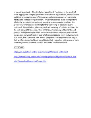 In planning context, Albert J. Reiss has defined, “sociology is the study of
social aggregates and groups in their institutional organization, of institutions
and their organization, and of the causes and consequences of changes in
institutions and social organization.” Thus monasteries plays an important
role in the organized formation of a society by encouraging qualities like
generosity, kindness and thinking for the well being of each and every
individual . Nevertheless, planning deals with making of policies and laws for
the well being of the people. Thus enhancing monastery settlements and
giving it an important place in a society will definitely help in a peaceful and
prosperous growth of society as a whole encompassing every individual be it
rich, poor , black or white. The aim of people in a society should not be just
their welfare,they should not be selfish to their needs but taking care of each
and every individual of the society- should be their sole motive.
REFERENCES
https://en.buddhism and its evolution.org/Monastic_settlement
http://www.history.upenn.edu/coursepages/hist086/material/sanchi.htm
http://www.buddhanet.net/stupa.htm
 
