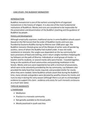 CASE STUDY- THE BUDDHIST MONASTERY
INTRODUCTION
Buddhist monasticism is one of the earliest surviving forms of organized
monasticism in the history of religion. It is also one of the most fundamental
institutions of Buddhism. Monks and nuns are considered to be responsible for
the preservation and dissemination of the Buddha's teaching and the guidance of
Buddhist lay people .
History and development
Although empirically unproven, traditional stories in some Buddhist schools assert
(based on the Pāli Canon) that the order of Buddhist monks and nuns was
founded by Gautama Buddha during his lifetime over 2500 years ago. The
Buddhist monastic lifestyle grew out of the lifestyle of earlier sects of wandering
ascetics, some of whom the Buddha had studied under. It was not really
isolationist or eremetic: the sangha was dependent on the lay community for
basic provisions of food and clothing, and in return sangha members helped guide
lay followers on the path of Dharma. Individuals or small groups of monks – a
teacher and his students, or several monks who were friends – traveled together,
living on the outskirts of local communities and practicing meditation in the
forests. Monks and nuns were expected to live with a minimum of possessions,
which were to be voluntarily provided by the lay community. Lay followers also
provided the daily food that monks required, and provided shelter for monks
when they were needed. Some Buddhist schools assert that during the Buddha's
time, many retreats and gardens were donated by wealthy citizens for monks and
nuns to stay in during the rainy season (although there is as yet no archaeological
evidence to support this claim - evidence only exists for such monastic enclosures
at a much later date)
TYPES OF BUDDHISTS
1.THERAVADA
 Meditation
 Practice in a monastic community
 Not genially available to the broad public
 Mostly practiced in south east Asia
 