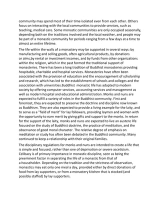 community may spend most of their time isolated even from each other. Others
focus on interacting with the local communities to provide services, such as
teaching, medical care. Some monastic communities are only occupied seasonally,
depending both on the traditions involved and the local weather, and people may
be part of a monastic community for periods ranging from a few days at a time to
almost an entire lifetime.
The life within the walls of a monastery may be supported in several ways: by
manufacturing and selling goods, often agricultural products, by donations
or alms,by rental or investment incomes, and by funds from other organizations
within the religion, which in the past formed the traditional support of
monasteries. There has been a long tradition of Buddhist monasteries providing
hospitable, charitable and hospital services. Monasteries have often been
associated with the provision of education and the encouragement of scholarship
and research, which has led to the establishment of schools and colleges and the
association with universities.Buddhist monastic life has adapted to modern
society by offering computer services, accounting services and management as
well as modern hospital and educational administration. Monks and nuns are
expected to fulfill a variety of roles in the Buddhist community. First and
foremost, they are expected to preserve the doctrine and discipline now known
as Buddhism. They are also expected to provide a living example for the laity, and
to serve as a "field of merit" for lay followers, providing laymen and women with
the opportunity to earn merit by giving gifts and support to the monks. In return
for the support of the laity, monks and nuns are expected to live an austere life
focused on the study of Buddhist doctrine, the practice of meditation, and the
observance of good moral character. The relative degree of emphasis on
meditation or study has often been debated in the Buddhist community. Many
continued to keep a relationship with their original families.
The disciplinary regulations for monks and nuns are intended to create a life that
is simple and focused, rather than one of deprivation or severe asceticism.
Celibacy is of primary importance in monastic discipline, seen as being the
preeminent factor in separating the life of a monastic from that of
a householder. Depending on the tradition and the strictness of observation,
monastics may eat only one meal a day, provided either by direct donations of
food from lay supporters, or from a monastery kitchen that is stocked (and
possibly staffed) by lay supporters.
 