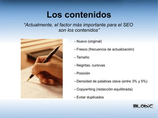 Los contenidos - Nuevo (original) - Fresco (frecuencia de actualización) - Tamaño - Negritas, cursivas - Posición - Densidad de palabras clave (entre 3% y 5%) - Copywriting (redacción equilibrada) - Evitar duplicados “ Actualmente, el factor más importante para el SEO  son los contenidos” 