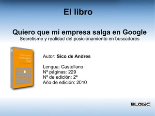 El libro Autor:  Sico de Andres Lengua: Castellano Nº páginas: 229 Nº de edición: 2ª Año de edición: 2010 Quiero que mi empresa salga en Google Secretismo y realidad del posicionamiento en buscadores 