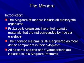 The Monera
Introduction:
The Kingdom of monera include all prokaryotic
organisms
Prokaryotic organisms have their genetic
materials that are not surrounded by nuclear
envelope
Their genetic material is DNA appeared as more
dense component in their cytoplasm
All bacterial species and Cyanobacteria are
included in this Kingdom (monera)

 