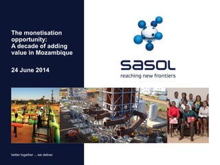 better together ... we deliver
24 June 2014
The monetisation
opportunity:
A decade of adding
value in Mozambique
 