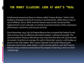 THE MONEY ILLUSION: LOOK AT WHAT’S “REAL
In behavioral economics there is a theory called “money illusion,” which is the
tendency of people to think of currency in nominal terms, rather than in real, or
net of inflation, terms.With nominal interest rates on the rise and at their
highest levels in over a decade, it is timely to remind investors of the importance
of thinking in real terms, and not just nominal.
Since December 2015, the US Federal Reserve has increased the Federal Funds
rate six times, from an effective 0% yield to today’s 1.75% (as of 5/23/18).The
nominal yield onTreasury bills (those with maturities less than one year) has also
increased, rising from an average of 0.35% in December 2015 to 2.02% today, as
shown in the chart below. After nearly a decade of 0% yields following the
financial crisis of 2007-2008, today’s 2.02% nominal yield on cash-likeTreasury
bills has many investors excited about the prospect of earning a return on their
cash/savings.
 