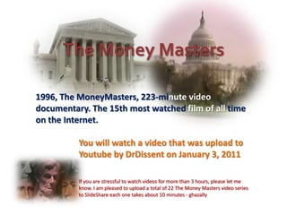 The Money Masters

1996, The MoneyMasters, 223-minute video
documentary. The 15th most watched film of all time
on the Internet.

          You will watch a video that was upload to
          Youtube by DrDissent on January 3, 2011

          If you are stressful to watch videos for more than 3 hours, please let me
          know. I am pleased to upload a total of 22 The Money Masters video series
          to SlideShare each one takes about 10 minutes - ghazally
 