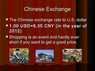 Chinese Exchange
? The Chinese exchange rate to U.S. dollar
? 1.00   USD=6,35 CNY (in the year of
  2012)
? Shopping is an event and hardly ever
  short if you want to get a good price.
 