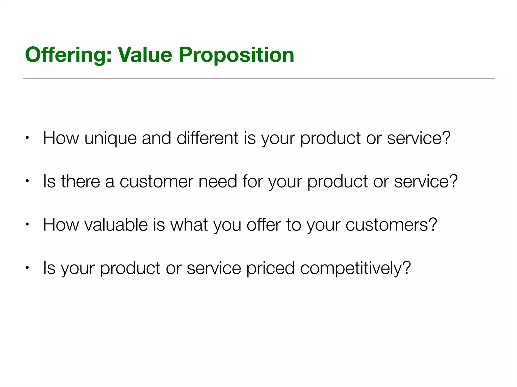 Oﬀering: Value Proposition

•

How unique and different is your product or service?

•

Is there a customer need for your product or service?

•

How valuable is what you offer to your customers?

•

Is your product or service priced competitively?

 