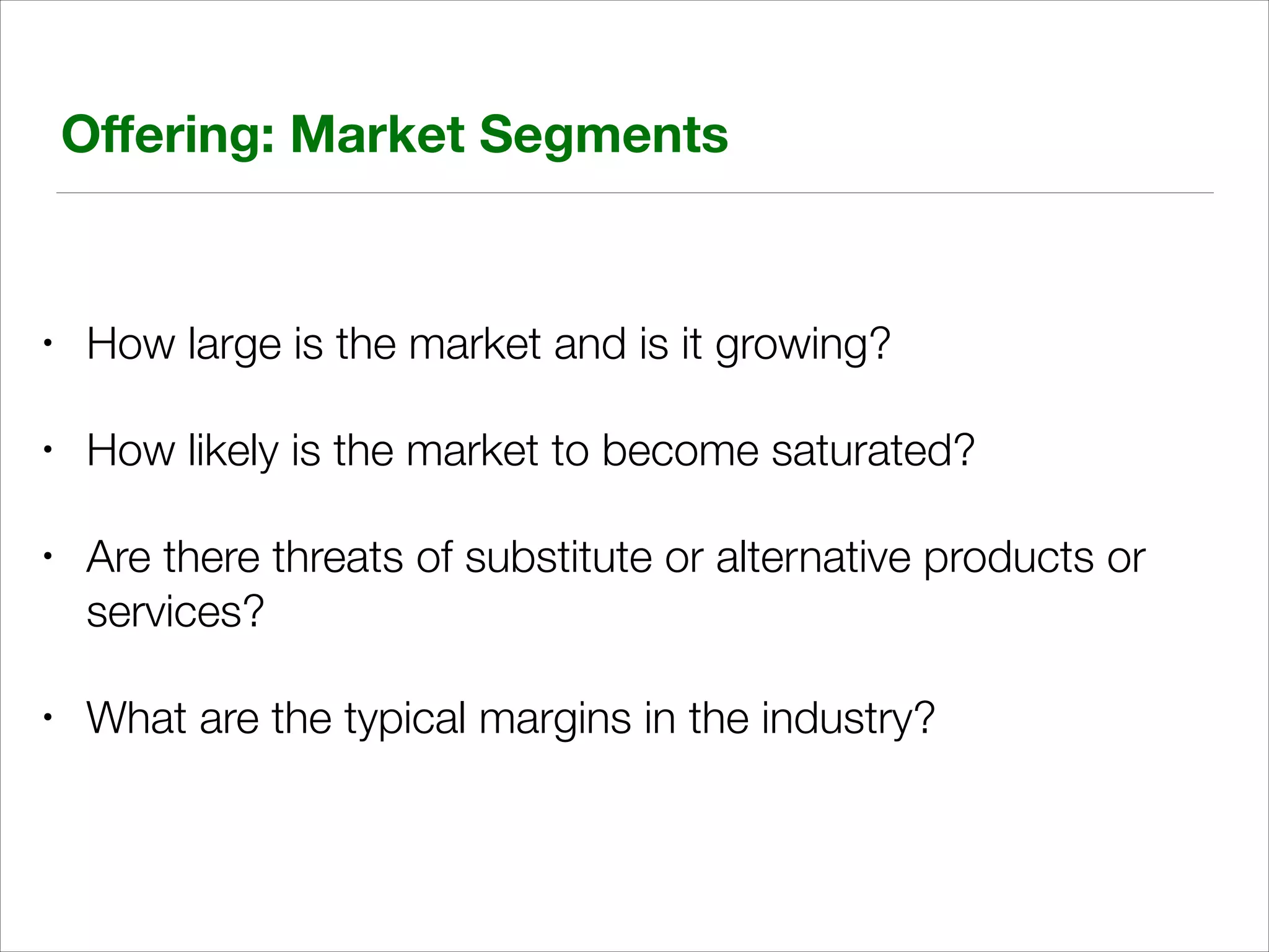 Oﬀering: Market Segments

•

How large is the market and is it growing?

•

How likely is the market to become saturated?

•

Are there threats of substitute or alternative products or
services?

•

What are the typical margins in the industry?

 