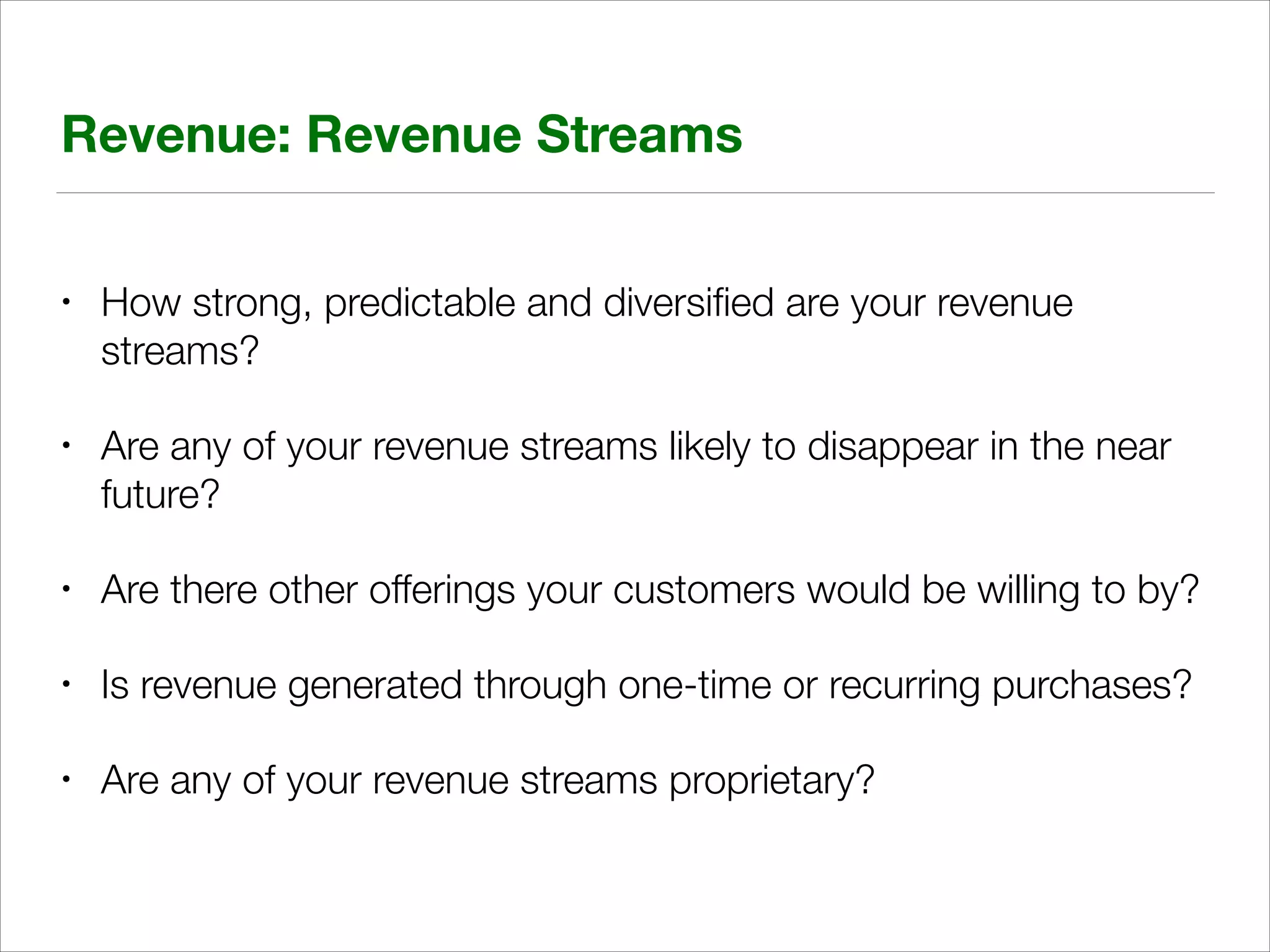 Revenue: Revenue Streams
•

How strong, predictable and diversiﬁed are your revenue
streams?

•

Are any of your revenue streams likely to disappear in the near
future?

•

Are there other offerings your customers would be willing to by?

•

Is revenue generated through one-time or recurring purchases?

•

Are any of your revenue streams proprietary?

 