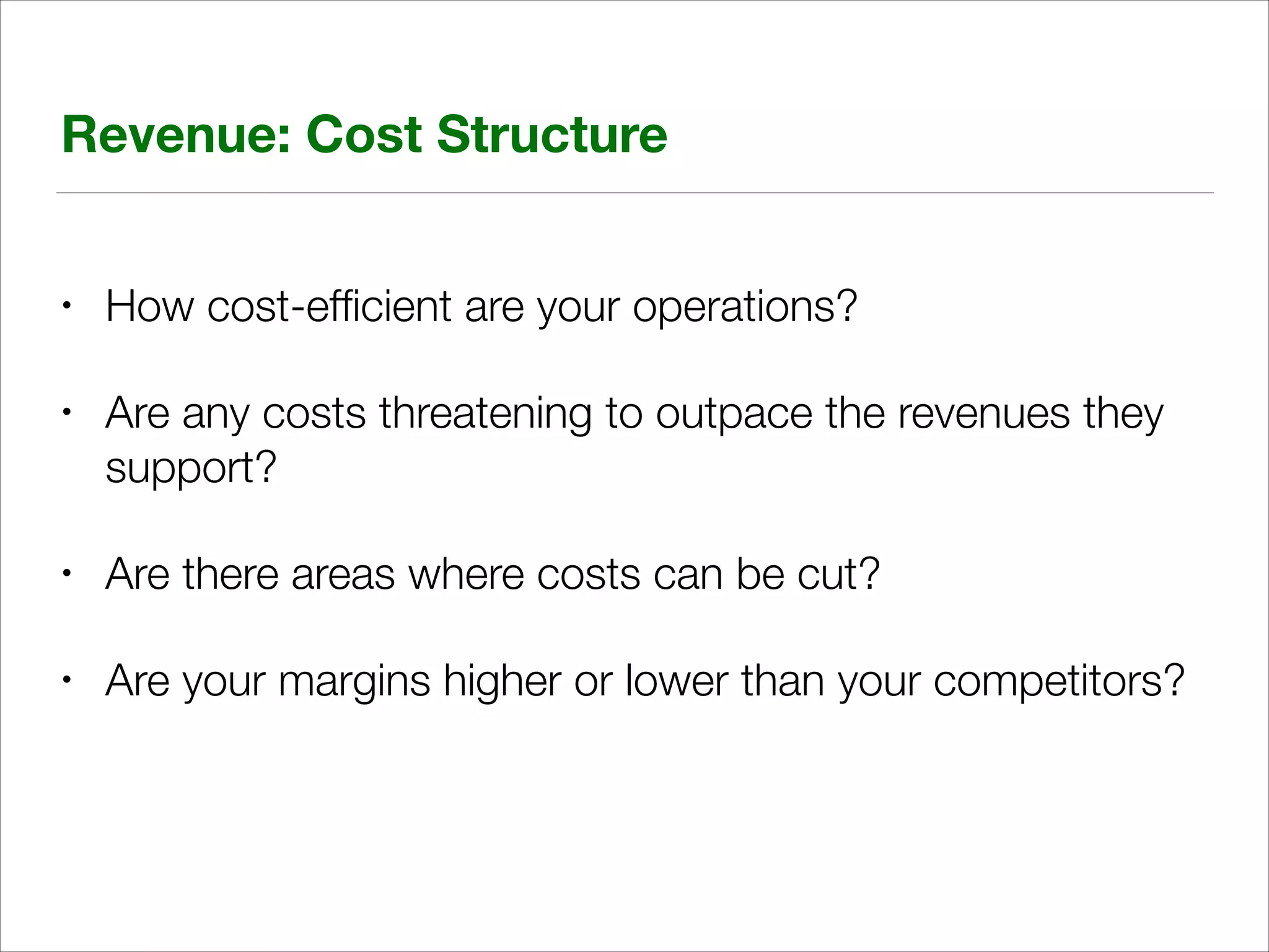 Revenue: Cost Structure
•

How cost-efﬁcient are your operations?

•

Are any costs threatening to outpace the revenues they
support?

•

Are there areas where costs can be cut?

•

Are your margins higher or lower than your competitors?

 