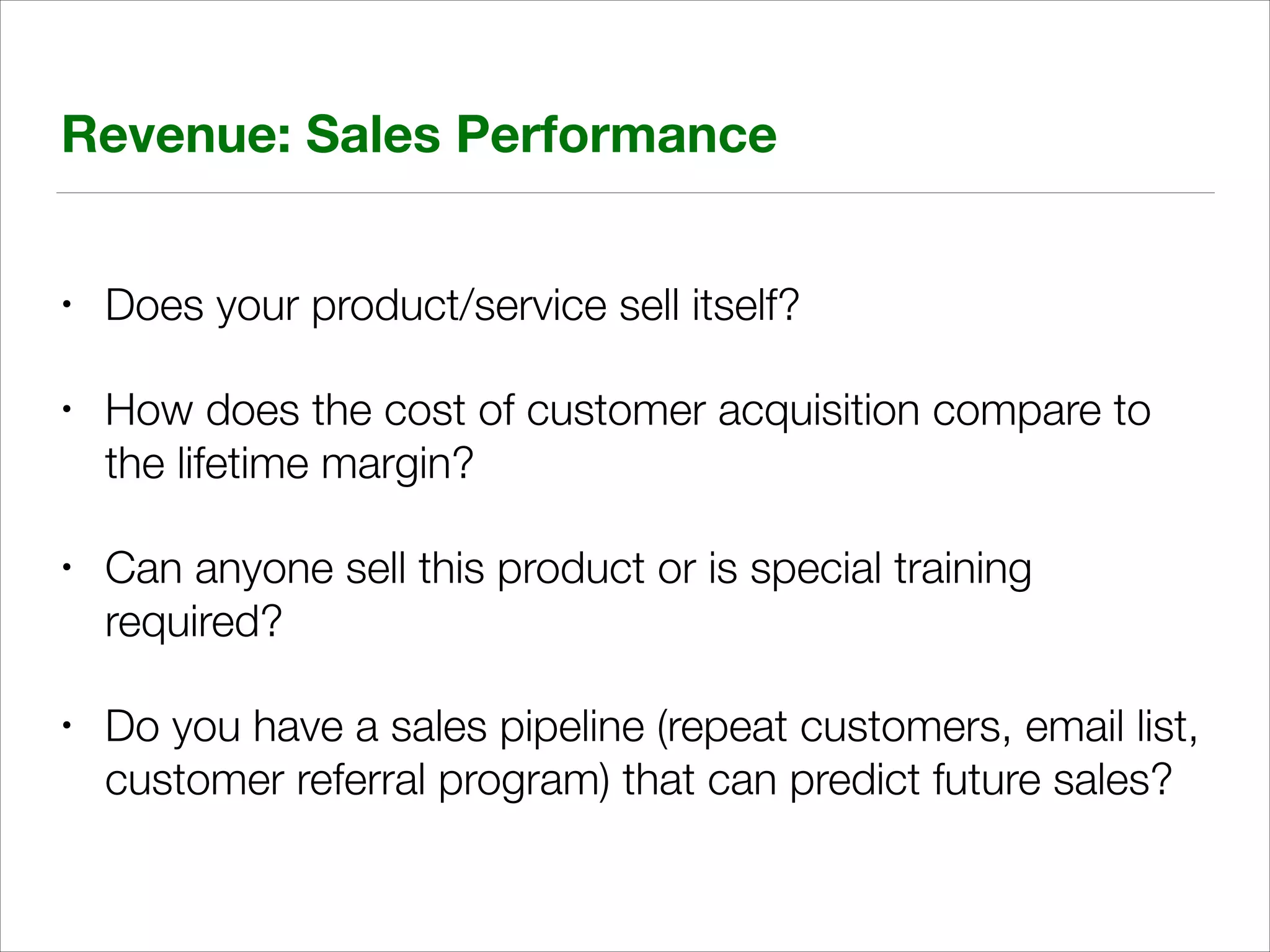 Revenue: Sales Performance
•

Does your product/service sell itself?

•

How does the cost of customer acquisition compare to
the lifetime margin?

•

Can anyone sell this product or is special training
required?

•

Do you have a sales pipeline (repeat customers, email list,
customer referral program) that can predict future sales?

 