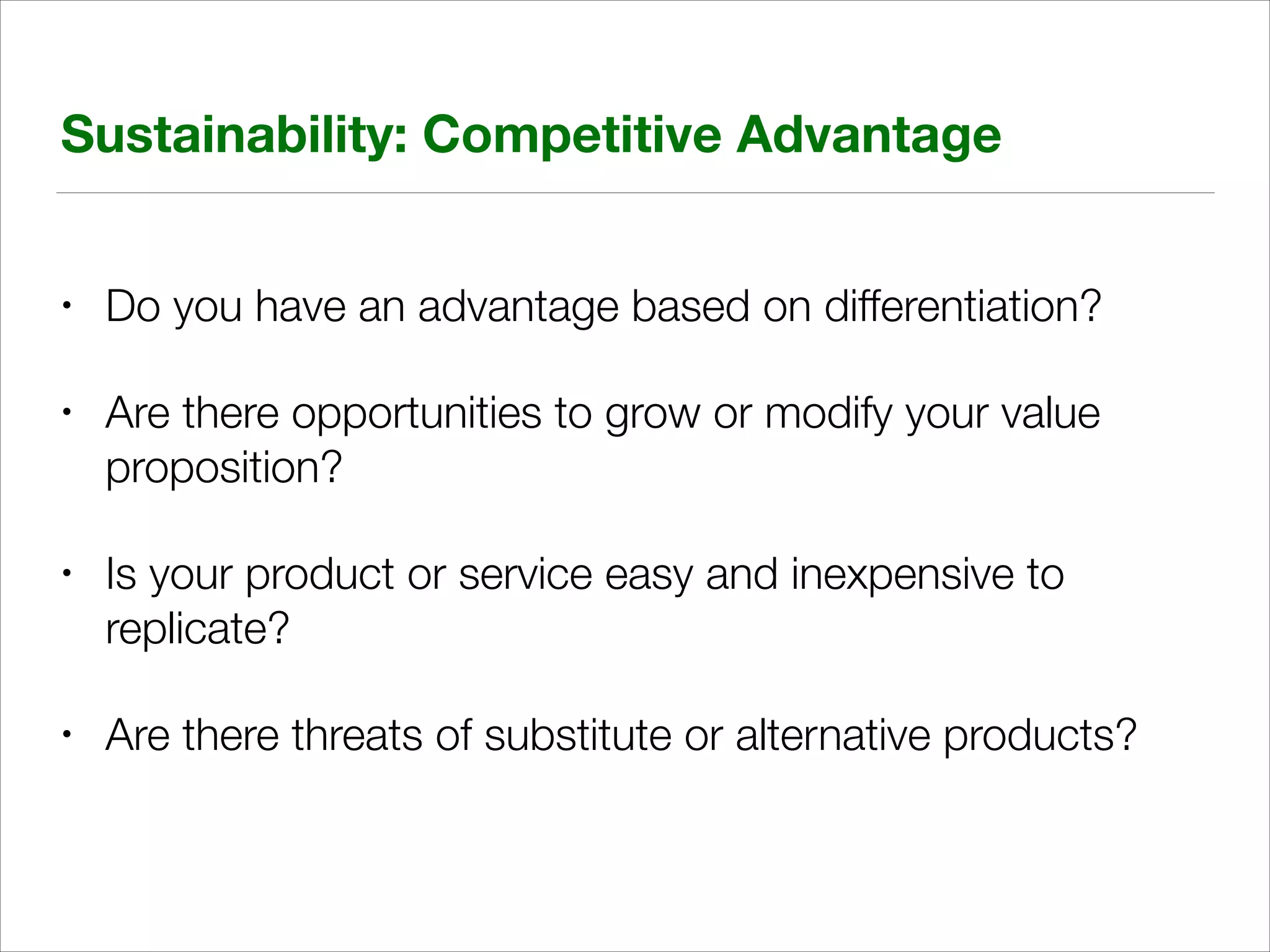 Sustainability: Competitive Advantage
•

Do you have an advantage based on differentiation?

•

Are there opportunities to grow or modify your value
proposition?

•

Is your product or service easy and inexpensive to
replicate?

•

Are there threats of substitute or alternative products?

 