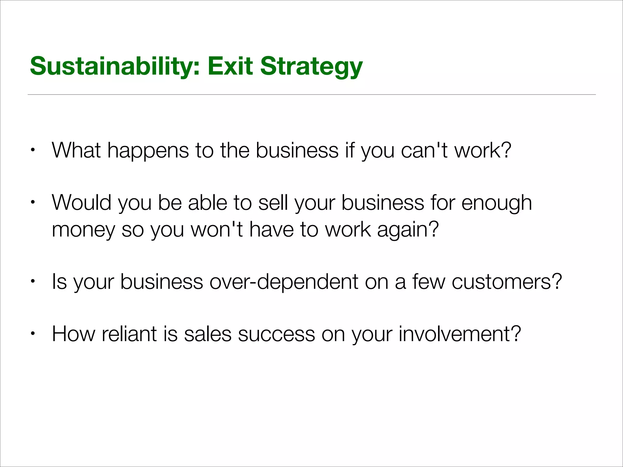 Sustainability: Exit Strategy
•

What happens to the business if you can't work?

•

Would you be able to sell your business for enough
money so you won't have to work again?

•

Is your business over-dependent on a few customers?

•

How reliant is sales success on your involvement?

 