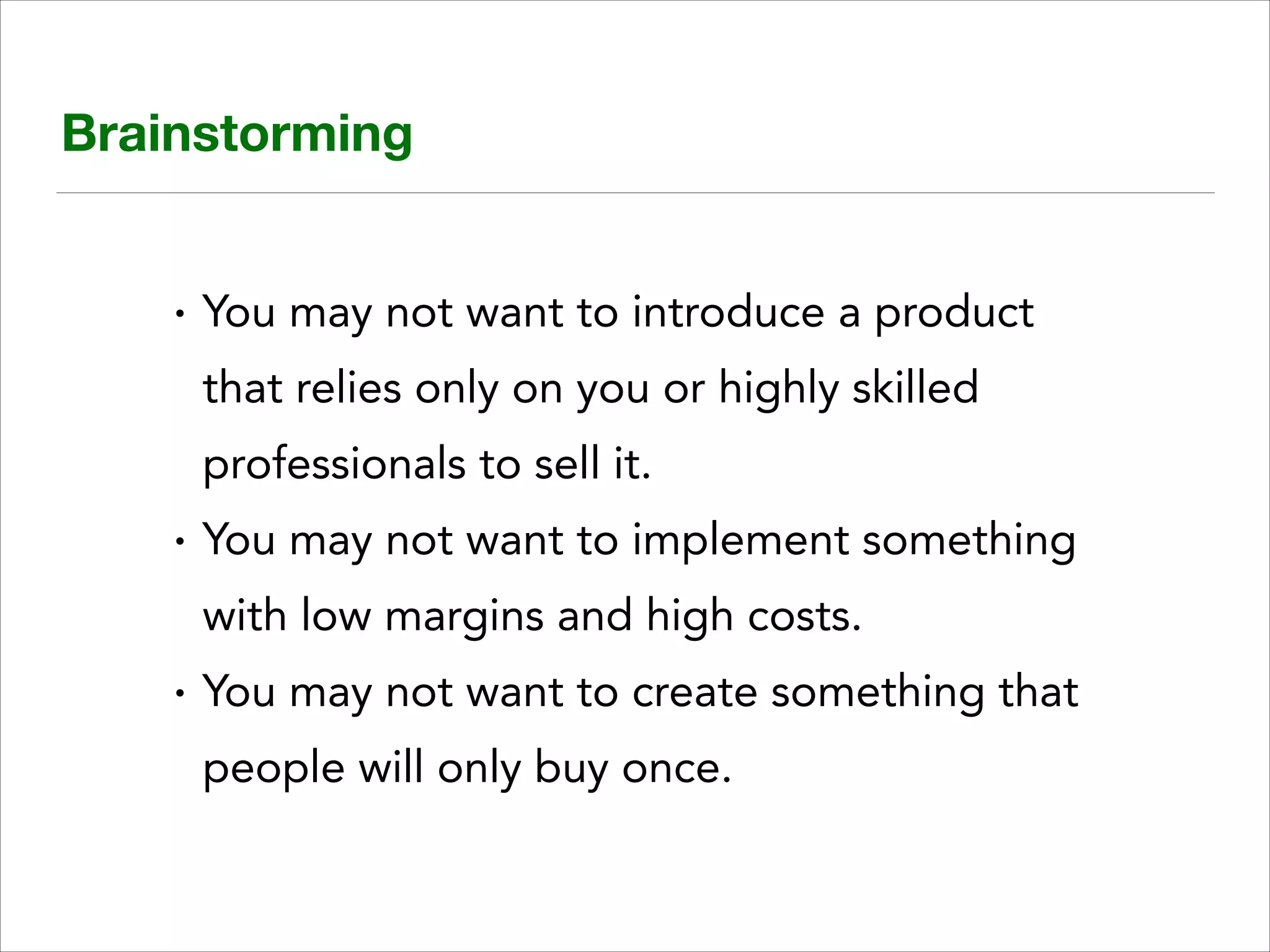 Brainstorming

•

You may not want to introduce a product
that relies only on you or highly skilled
professionals to sell it.

•

You may not want to implement something
with low margins and high costs.

•

You may not want to create something that
people will only buy once.

 