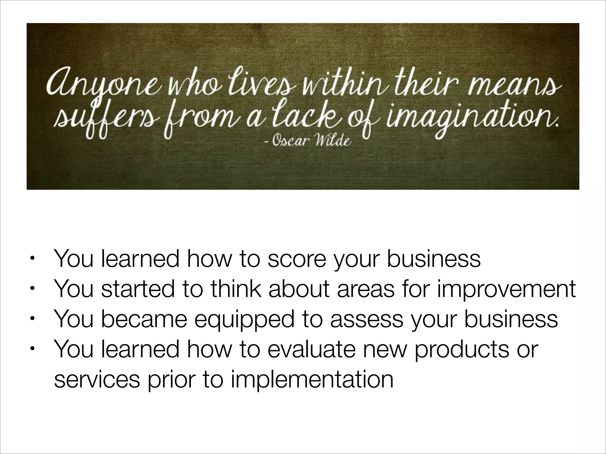 •
•
•
•

You learned how to score your business
You started to think about areas for improvement
You became equipped to assess your business
You learned how to evaluate new products or
services prior to implementation

 