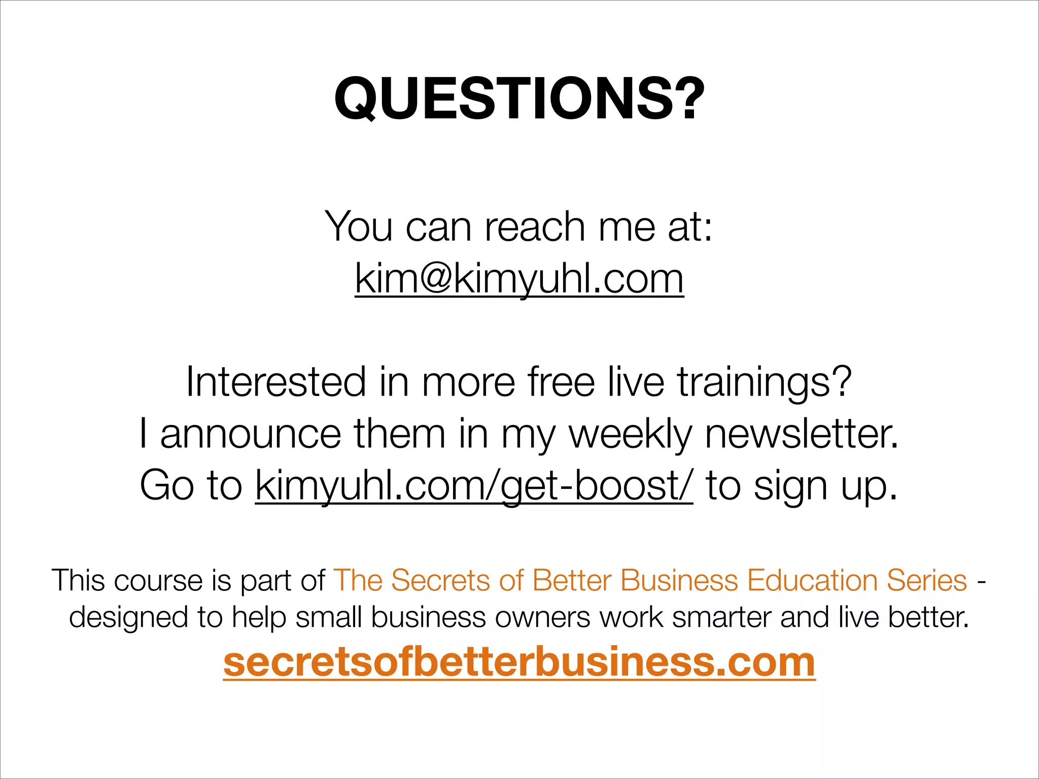 QUESTIONS?
You can reach me at:
kim@kimyuhl.com
!

Interested in more free live trainings?  
I announce them in my weekly newsletter.  
Go to kimyuhl.com/get-boost/ to sign up.
!

This course is part of The Secrets of Better Business Education Series designed to help small business owners work smarter and live better.

secretsofbetterbusiness.com

 