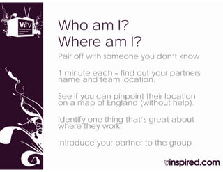 Who am I?
Where am I?
Pair off with someone you don’t know

1 minute each – find out your partners
name and team location.

See if you can pinpoint their location
on a map of England (without help).
         p     g      (            p)

Identify one thing that’s great about
where they work

Introduce your partner to the group
 