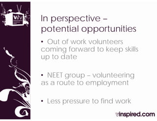 In
I perspective –
           ti
potential opportunities
• Out of work volunteers
coming forward to keep skills
up to date

• NEET group – volunteering
as a route to employment

• Less pressure to find work
       p
 