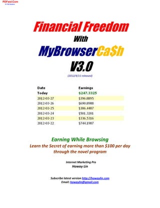PDFaid.Com
 #1 Pdf Solutions




                     Financial Freedom
                                              With
                        MyBrowserCa$h
                             V3.0         (2012/4/11 released)




                              Earning While Browsing
                    Learn the Secret of earning more than $100 per day
                                through the novel program

                                         Internet Marketing Pro
                                              Howay Lin


                              Subscribe latest version http://howaylin.com
                                      Email: howaylin@gmail.com
 
