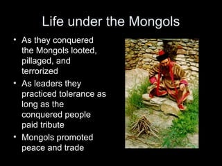 Life under the Mongols
• As they conquered
the Mongols looted,
pillaged, and
terrorized
• As leaders they
practiced tolerance as
long as the
conquered people
paid tribute
• Mongols promoted
peace and trade
 