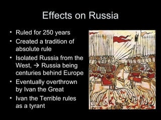 Effects on Russia
• Ruled for 250 years
• Created a tradition of
absolute rule
• Isolated Russia from the
West,  Russia being
centuries behind Europe
• Eventually overthrown
by Ivan the Great
• Ivan the Terrible rules
as a tyrant
 