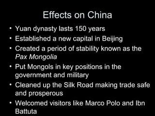 Effects on China
• Yuan dynasty lasts 150 years
• Established a new capital in Beijing
• Created a period of stability known as the
Pax Mongolia
• Put Mongols in key positions in the
government and military
• Cleaned up the Silk Road making trade safe
and prosperous
• Welcomed visitors like Marco Polo and Ibn
Battuta
 