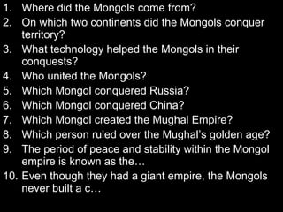 1. Where did the Mongols come from?
2. On which two continents did the Mongols conquer
territory?
3. What technology helped the Mongols in their
conquests?
4. Who united the Mongols?
5. Which Mongol conquered Russia?
6. Which Mongol conquered China?
7. Which Mongol created the Mughal Empire?
8. Which person ruled over the Mughal’s golden age?
9. The period of peace and stability within the Mongol
empire is known as the…
10. Even though they had a giant empire, the Mongols
never built a c…
 